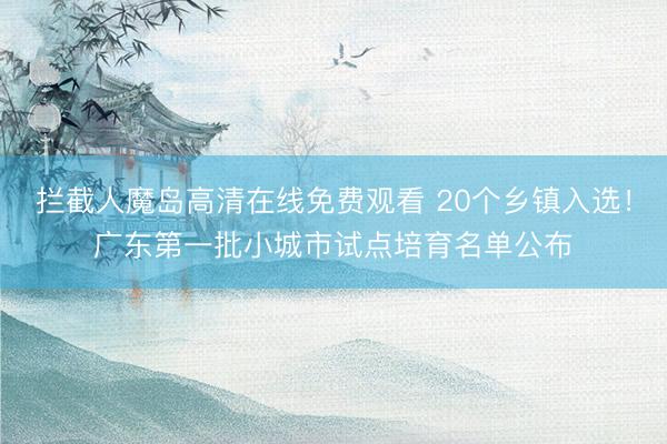 拦截人魔岛高清在线免费观看 20个乡镇入选！广东第一批小城市试点培育名单公布