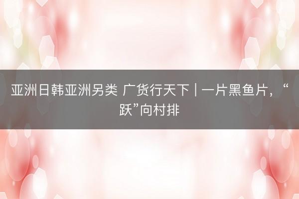 亚洲日韩亚洲另类 广货行天下 | 一片黑鱼片，“跃”向村排