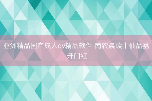 亚洲精品国产成人dv精品软件 南农晨读丨仙品荔 开门红