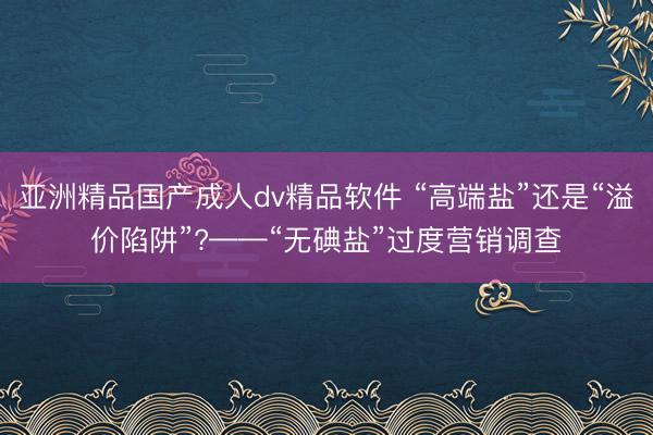 亚洲精品国产成人dv精品软件 “高端盐”还是“溢价陷阱”?——“无碘盐”过度营销调查