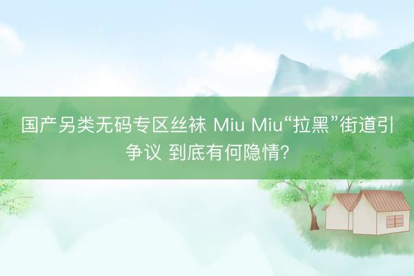 国产另类无码专区丝袜 Miu Miu“拉黑”街道引争议 到底有何隐情？