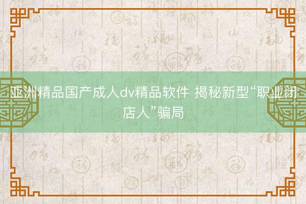 亚洲精品国产成人dv精品软件 揭秘新型“职业闭店人”骗局