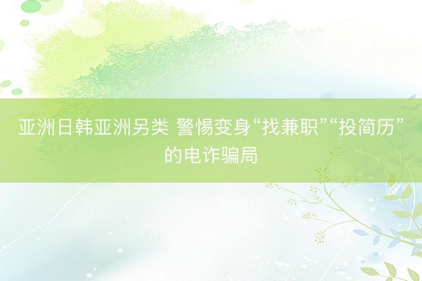 亚洲日韩亚洲另类 警惕变身“找兼职”“投简历”的电诈骗局