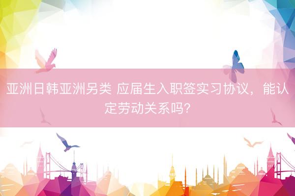 亚洲日韩亚洲另类 应届生入职签实习协议，能认定劳动关系吗？