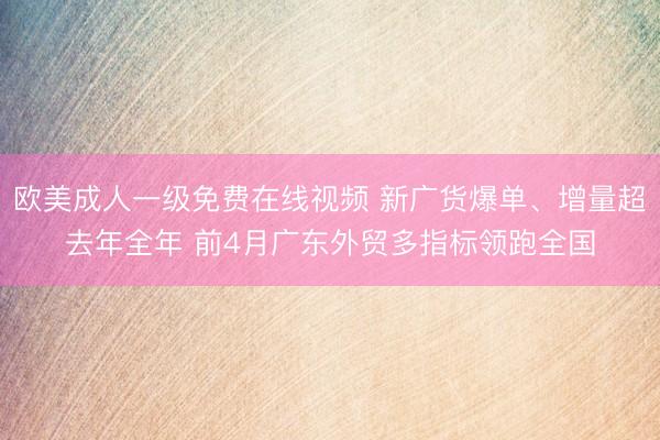 欧美成人一级免费在线视频 新广货爆单、增量超去年全年 前4月广东外贸多指标领跑全国