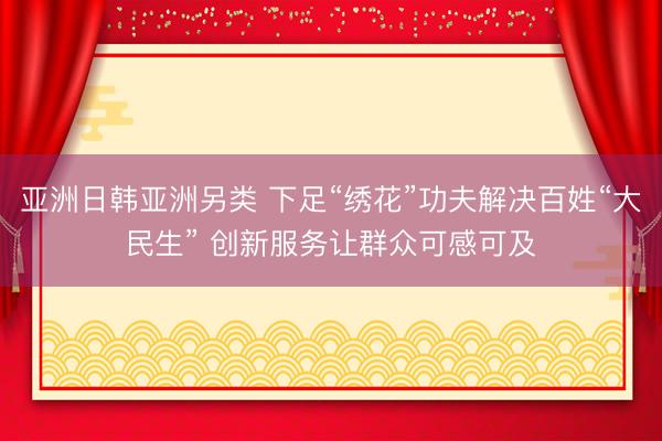 亚洲日韩亚洲另类 下足“绣花”功夫解决百姓“大民生” 创新服务让群众可感可及