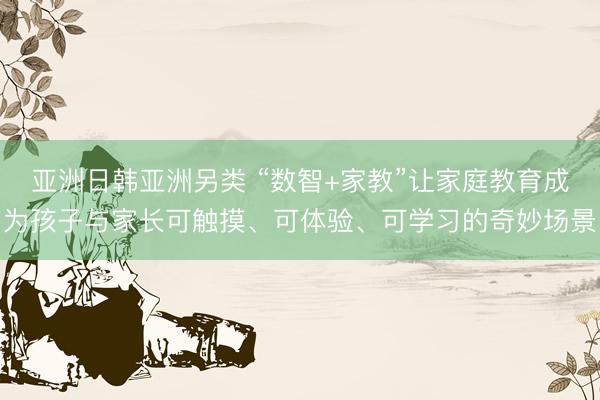 亚洲日韩亚洲另类 “数智+家教”让家庭教育成为孩子与家长可触摸、可体验、可学习的奇妙场景