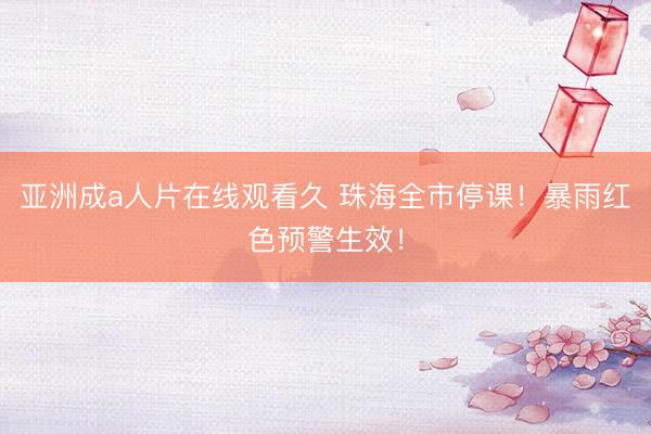 亚洲成a人片在线观看久 珠海全市停课！暴雨红色预警生效！