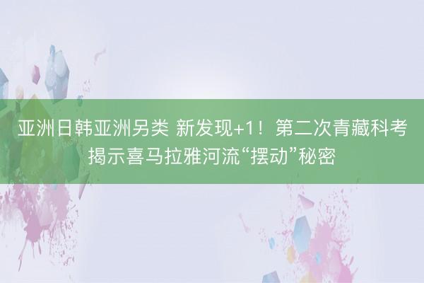 亚洲日韩亚洲另类 新发现+1！第二次青藏科考揭示喜马拉雅河流“摆动”秘密