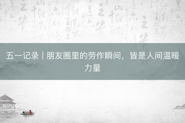 五一记录 | 朋友圈里的劳作瞬间，<a href=