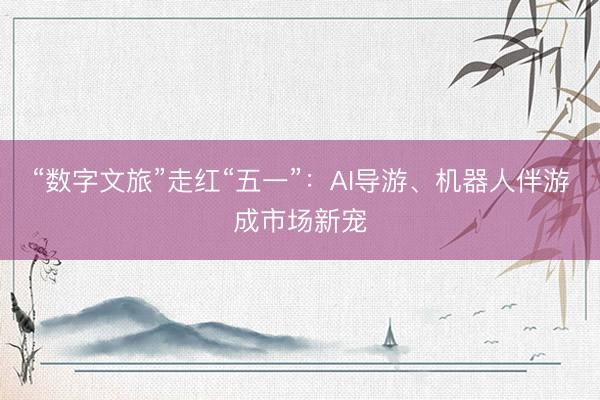 “数字文旅”走红“五一”：AI导游、机器人伴游成市场新宠