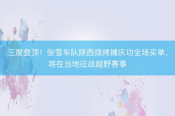三度登顶！张雪车队陕西烧烤摊庆功全场买单，将在当地征战越野赛事