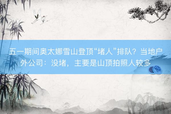 五一期间奥太娜雪山登顶“堵人”排队？当地户外公司：没堵，主要是山顶拍照人较多