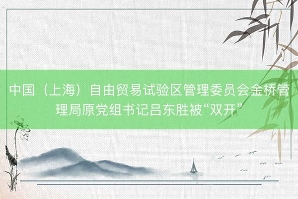中国（上海）自由贸易试验区管理委员会金桥管理局原党组书记吕东胜被“双开”