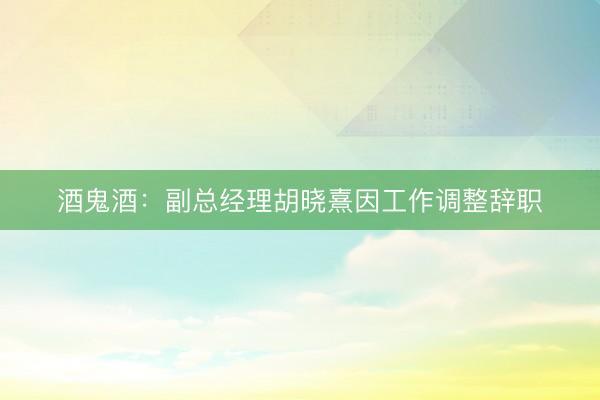酒鬼酒：副总经理胡晓熹因工作调整辞职