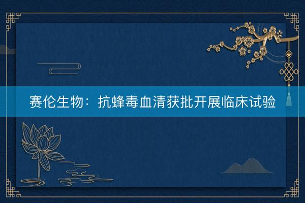 赛伦生物：抗蜂毒血清获批开展临床试验