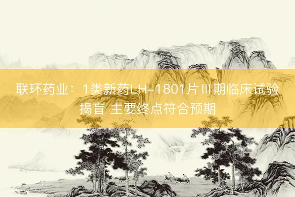 联环药业：1类新药LH-1801片Ⅲ期临床试验揭盲 主要终点符合预期
