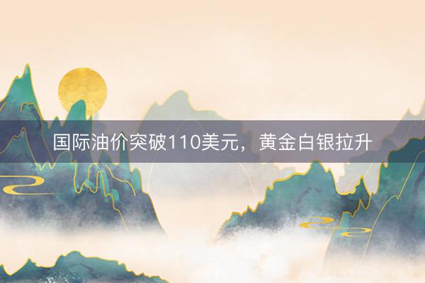 国际油价突破110美元,黄金白银拉升