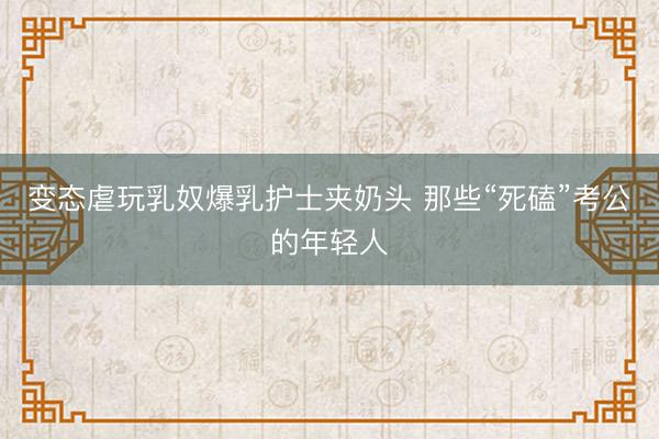 变态虐玩乳奴爆乳护士夹奶头 那些“死磕”考公的年轻人