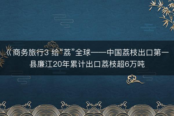 巜商务旅行3 给“荔”全球——中国荔枝出口第一县廉江20年累计出口荔枝超6万吨