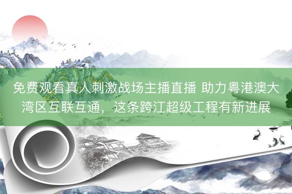 免费观看真人刺激战场主播直播 助力粤港澳大湾区互联互通，这条跨江超级工程有新进展