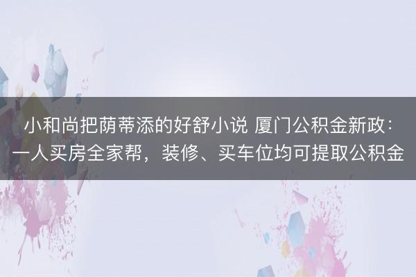 小和尚把荫蒂添的好舒小说 厦门公积金新政：一人买房全家帮，装修、买车位均可提取公积金