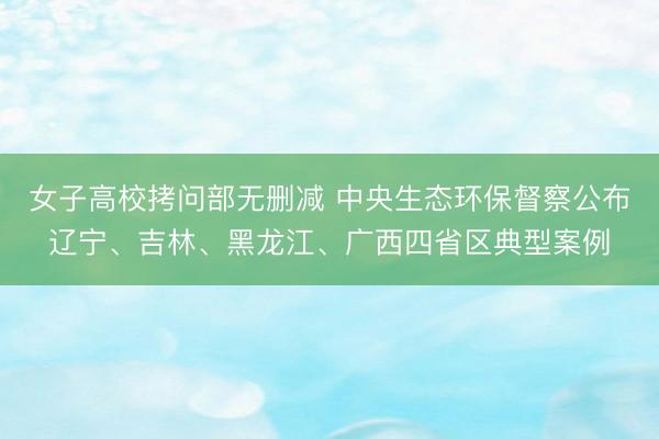 女子高校拷问部无删减 中央生态环保督察公布辽宁、吉林、黑龙江、广西四省区典型案例