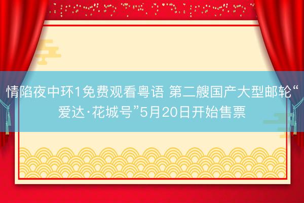 情陷夜中环1免费观看粤语 第二艘国产大型邮轮“爱达·花城号”5月20日开始售票