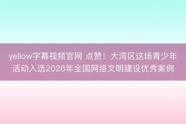 yellow字幕视频官网 点赞！大湾区这场青少年活动入选2026年全国网络文明建设优秀案例