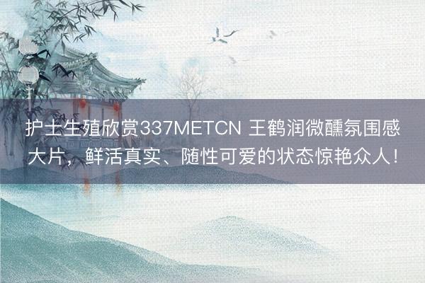 护士生殖欣赏337METCN 王鹤润微醺氛围感大片，鲜活真实、随性可爱的状态惊艳众人！