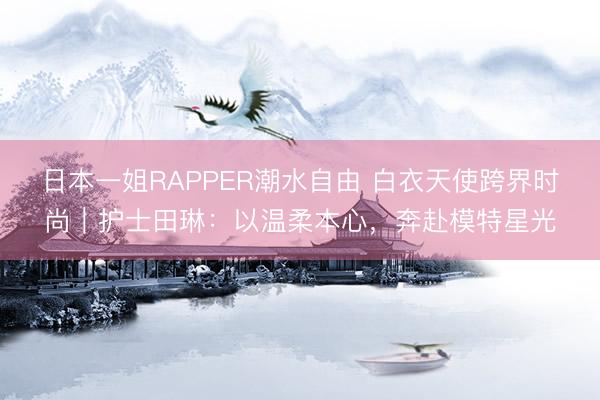 日本一姐RAPPER潮水自由 白衣天使跨界时尚|护士田琳:以温柔本心,奔赴模特星光