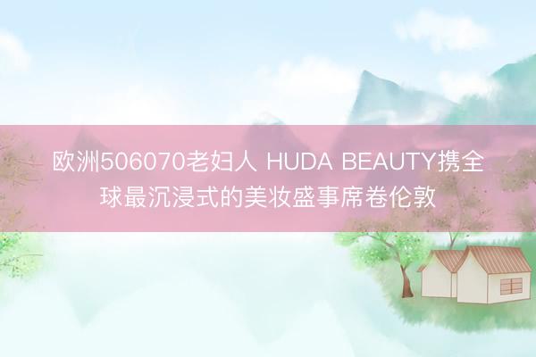 欧洲506070老妇人 HUDA BEAUTY携全球最沉浸式的美妆盛事席卷伦敦