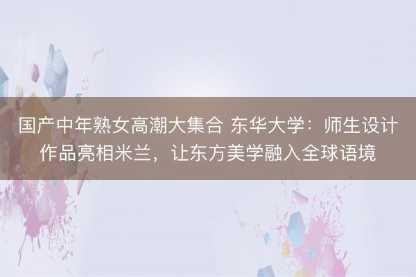 国产中年熟女高潮大集合 东华大学：师生设计作品亮相米兰，让东方美学融入全球语境