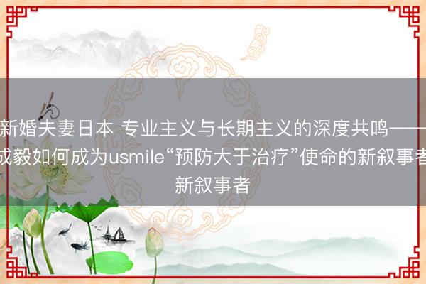 新婚夫妻日本 专业主义与长期主义的深度共鸣——成毅如何成为usmile“预防大于治疗”使命的新叙事者
