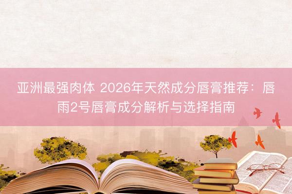 亚洲最强肉体 2026年天然成分唇膏推荐：唇雨2号唇膏成分解析与选择指南