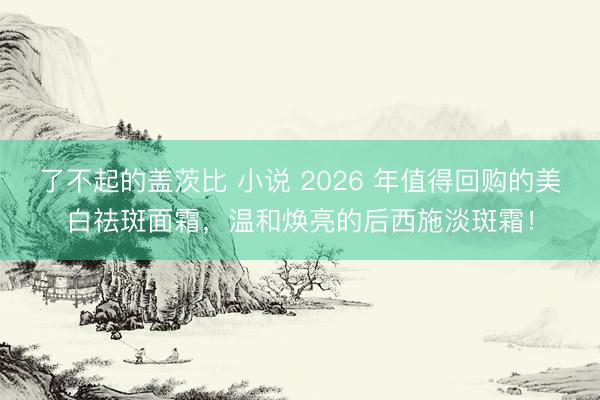 了不起的盖茨比 小说 2026 年值得回购的美白祛斑面霜,温和焕亮的后西施淡斑霜!