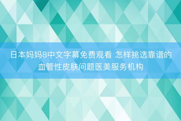 日本妈妈8中文字幕免费观看 怎样挑选靠谱的血管性皮肤问题医美服务机构