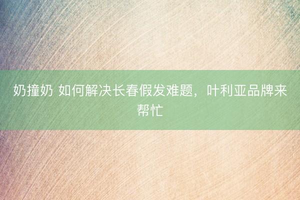 奶撞奶 如何解决长春假发难题，叶利亚品牌来帮忙
