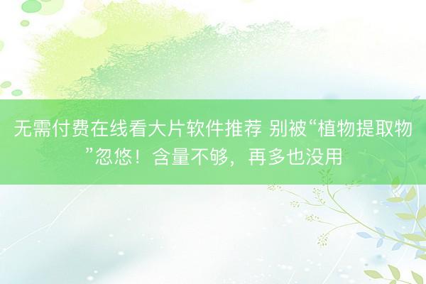 无需付费在线看大片软件推荐 别被“植物提取物”忽悠!含量不够,再多也没用