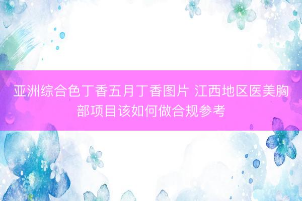 亚洲综合色丁香五月丁香图片 江西地区医美胸部项目该如何做合规参考
