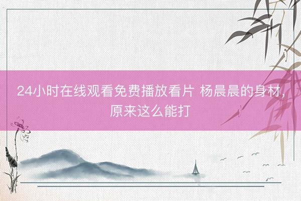 24小时在线观看免费播放看片 杨晨晨的身材，原来这么能打