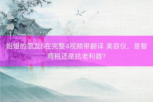 姐姐的朋友5在完整4视频带翻译 美容仪，是智商税还是抗老利器？