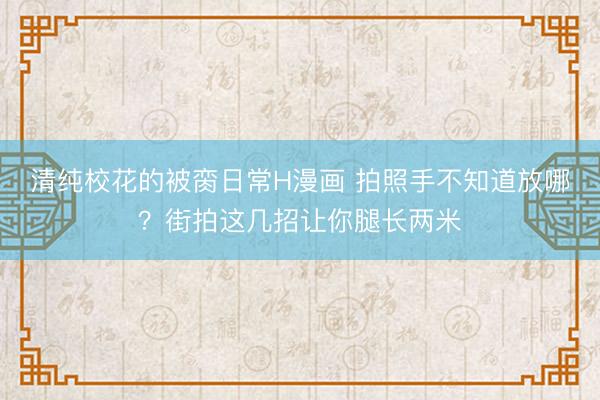 清纯校花的被脔日常H漫画 拍照手不知道放哪？街拍这几招让你腿长两米
