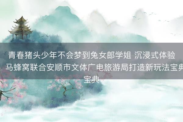 青春猪头少年不会梦到兔女郎学姐 沉浸式体验！马蜂窝联合安顺市文体广电旅游局打造新玩法宝典