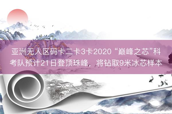 亚洲无人区码卡二卡3卡2020 “巅峰之芯”科考队预计21日登顶珠峰，将钻取9米冰芯样本