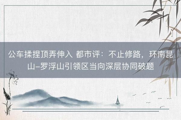 公车揉捏顶弄伸入 都市评：不止修路，环南昆山-罗浮山引领区当向深层协同破题