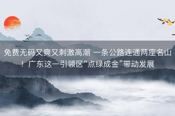 免费无码又爽又刺激高潮 一条公路连通两座名山！广东这一引领区“点绿成金”带动发展