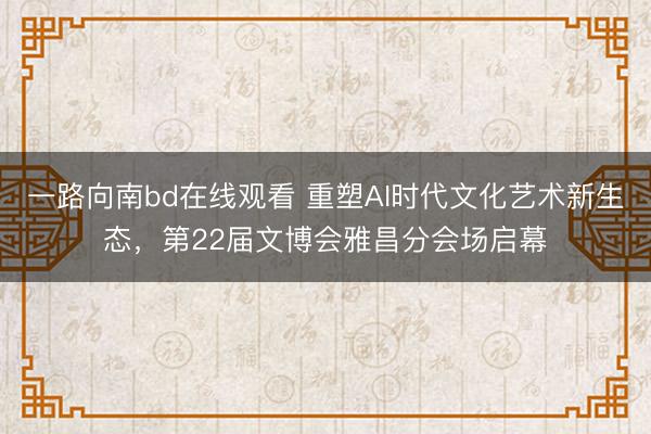 一路向南bd在线观看 重塑AI时代文化艺术新生态，第22届文博会雅昌分会场启幕