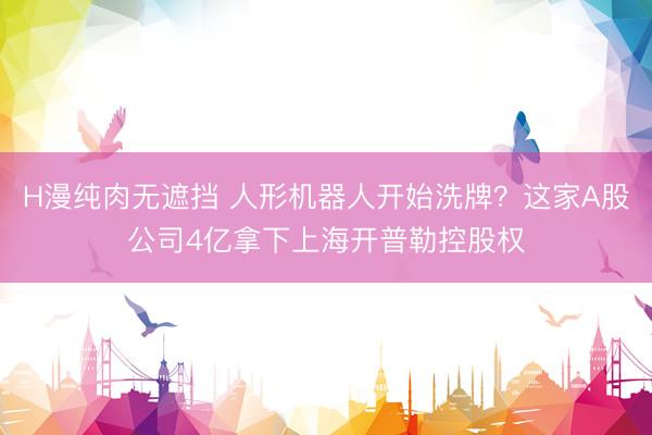 H漫纯肉无遮挡 人形机器人开始洗牌？这家A股公司4亿拿下上海开普勒控股权