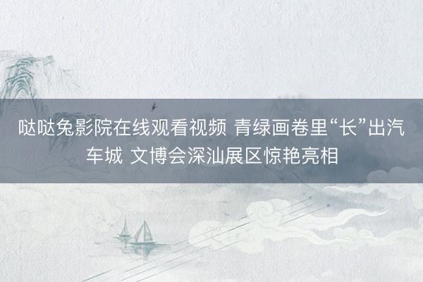 哒哒兔影院在线观看视频 青绿画卷里“长”出汽车城 文博会深汕展区惊艳亮相